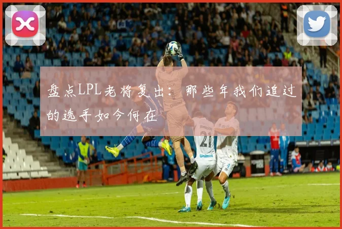 盘点LPL老将复出：那些年我们追过的选手如今何在