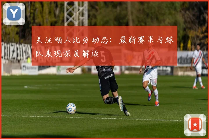 关注湖人比分动态：最新赛果与球队表现深度解读