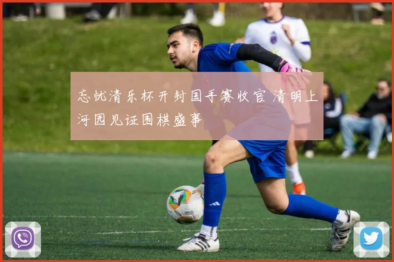 忘忧清乐杯开封国手赛收官 清明上河园见证围棋盛事