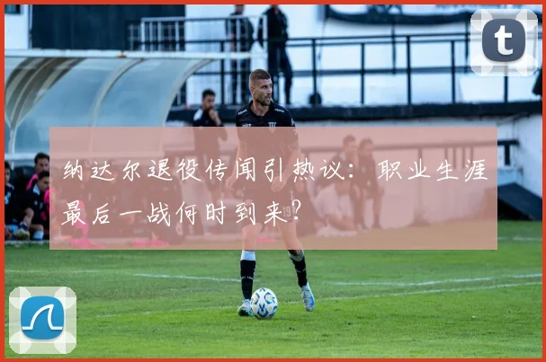 纳达尔退役传闻引热议：职业生涯最后一战何时到来？