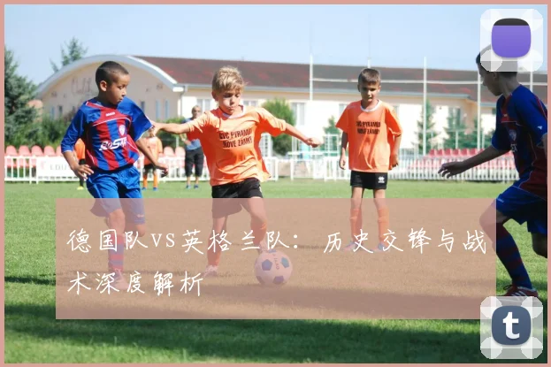 德国队vs英格兰队：历史交锋与战术深度解析