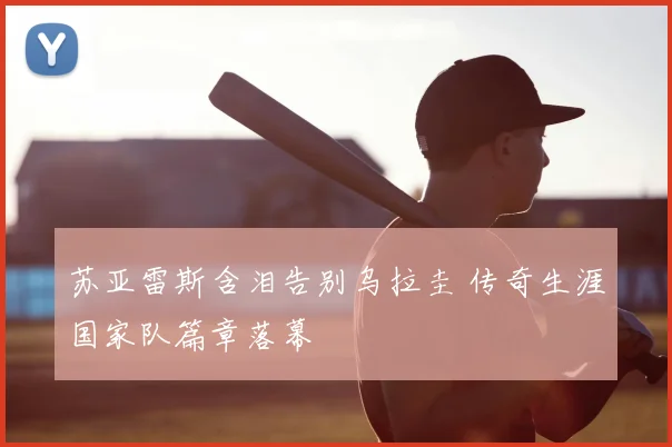 苏亚雷斯含泪告别乌拉圭 传奇生涯国家队篇章落幕