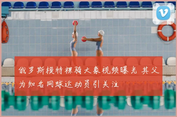 俄罗斯模特裸骑大象视频曝光 其父为知名网球运动员引关注