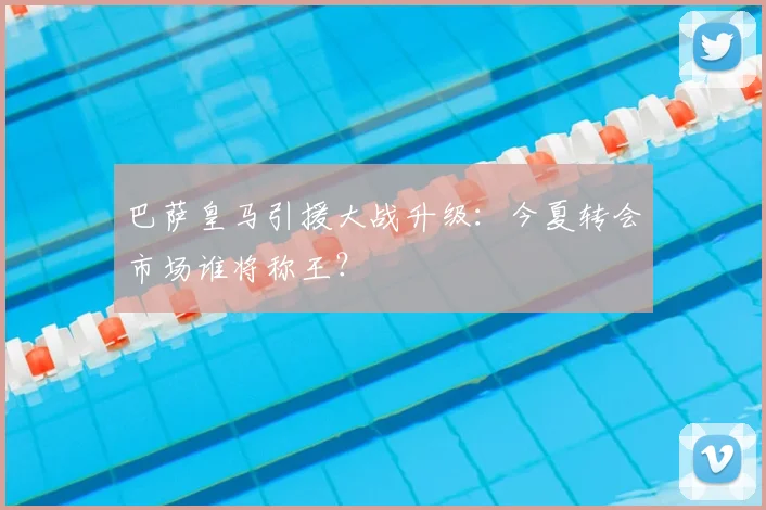 巴萨皇马引援大战升级:今夏转会市场谁将称王?