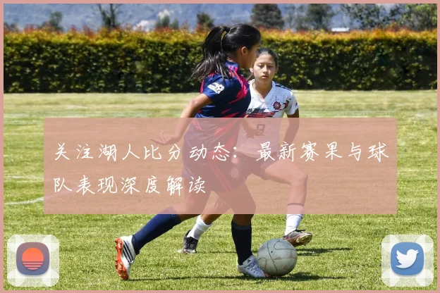 关注湖人比分动态:最新赛果与球队表现深度解读