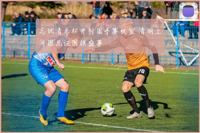 忘忧清乐杯开封国手赛收官 清明上河园见证围棋盛事