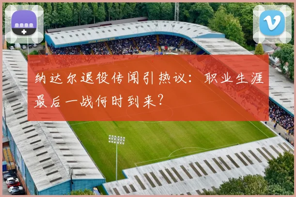 纳达尔退役传闻引热议：职业生涯最后一战何时到来？