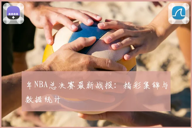 年NBA总决赛最新战报：精彩集锦与数据统计