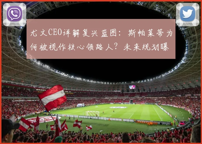 尤文CEO详解复兴蓝图：斯帕莱蒂为何被视作核心领路人？未来规划曝光