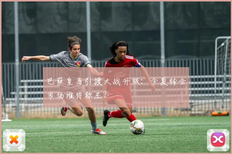 巴萨皇马引援大战升级：今夏转会市场谁将称王？