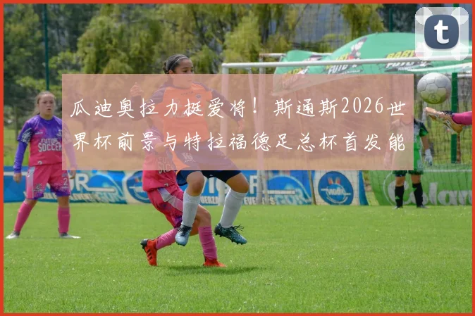瓜迪奥拉力挺爱将！斯通斯2026世界杯前景与特拉福德足总杯首发能力深度解读